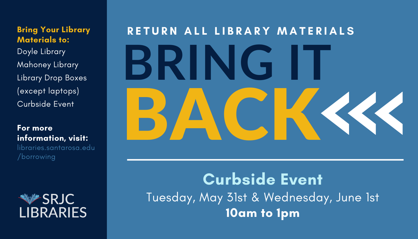 SRJC Libraries requests the return of all library materials by the end of the Spring 2022 semester. Options for returning library materials:  All library materials can be returned in-person to Frank P. Doyle Library on the Santa Rosa campus or Herold Mahoney Library on the Petaluma campus during open hours. Books, calculators, and hotspots can be returned to library drop boxes anytime, day or night. Please do not deposit laptops in library drop boxes. Drop boxes are located on both campuses: Santa Rosa—Elliot Avenue outside Bertolini Hall  Petaluma—Academic Drive by the flagpole  All library materials can be returned at the SRJC Libraries Bring It Back Curbside Event Tuesday, May 31st & Wednesday, June 1st, 10:00 AM to 1:00 PM  Santa Rosa and Petaluma campus locations available.  For more information, including curbside and drop box locations, hours, and support, please visit: https://libraries.santarosa.edu/borrowing   