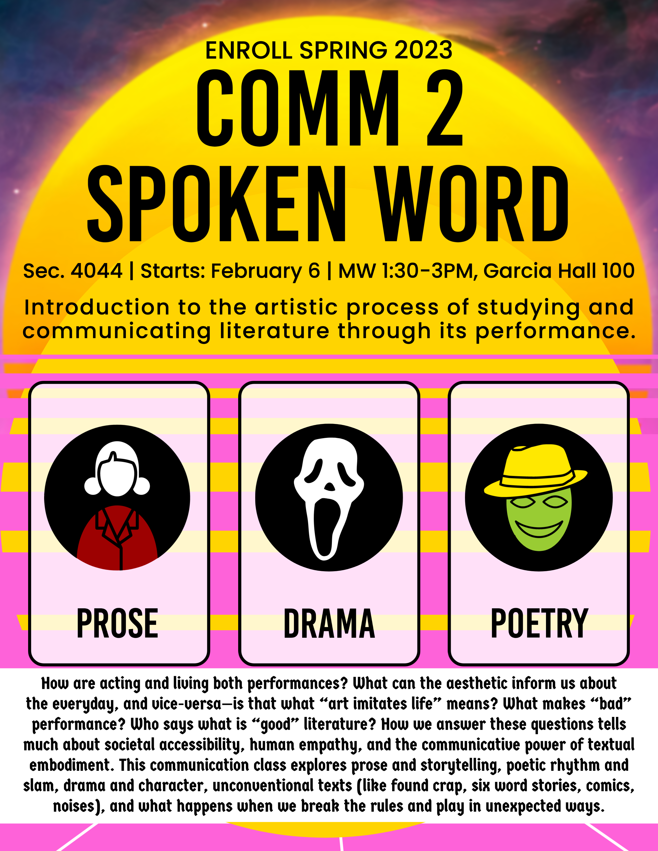 Enroll Spring 2023: Comm 2 Spoken Word Sec. 4044 | Starts: February 6 | MW 1:30-3PM, Garcia Hall 100 Introduction to the artistic process of studying and communicating literature through its performance.  How are acting and living both performances? What can the aesthetic inform us about the everyday, and vice-versa—is that what “art imitates life” means? What makes “bad” performance? Who says what is “good” literature? How we answer these questions tells much about societal accessibility, human empathy, and the communicative power of textual embodiment. This communication class explores prose and storytelling, poetic rhythm and slam, drama and character, unconventional texts (like found crap, six word stories, comics, noises), and what happens when we break the rules and play in unexpected ways.