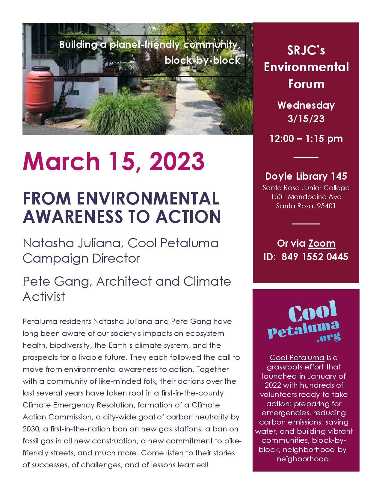 SRJC’s Environmental Forum Wednesday 3/15/23 12:00 – 1:15 pm ──── Doyle Library 145 Santa Rosa Junior College 1501 Mendocino Ave Santa Rosa, 95401 ──── Or via Zoom ID: 849 1552 0445. March 15, 2023 FROM ENVIRONMENTAL AWARENESS TO ACTION Natasha Juliana, Cool Petaluma Campaign Director Pete Gang, Architect and Climate Activist. Petaluma residents Natasha Juliana and Pete Gang have long been aware of our society's impacts on ecosystem health, biodiversity, the Earth’s climate system, and the prospects for a livable future. They each followed the call to move from environmental awareness to action. Together with a community of like-minded folk, their actions over the last several years have taken root in a first-in-the-county Climate Emergency Resolution, formation of a Climate Action Commission, a city-wide goal of carbon neutrality by 2030, a first-in-the-nation ban on new gas stations, a ban on fossil gas in all new construction, a new commitment to bikefriendly streets, and much more. Come listen to their stories of successes, of challenges, and of lessons learned! Cool Petaluma is a grassroots effort that launched in January of 2022 with hundreds of volunteers ready to take action: preparing for emergencies, reducing carbon emissions, saving water, and building vibrant communities, block-byblock, neighborhood-byneighborhood.