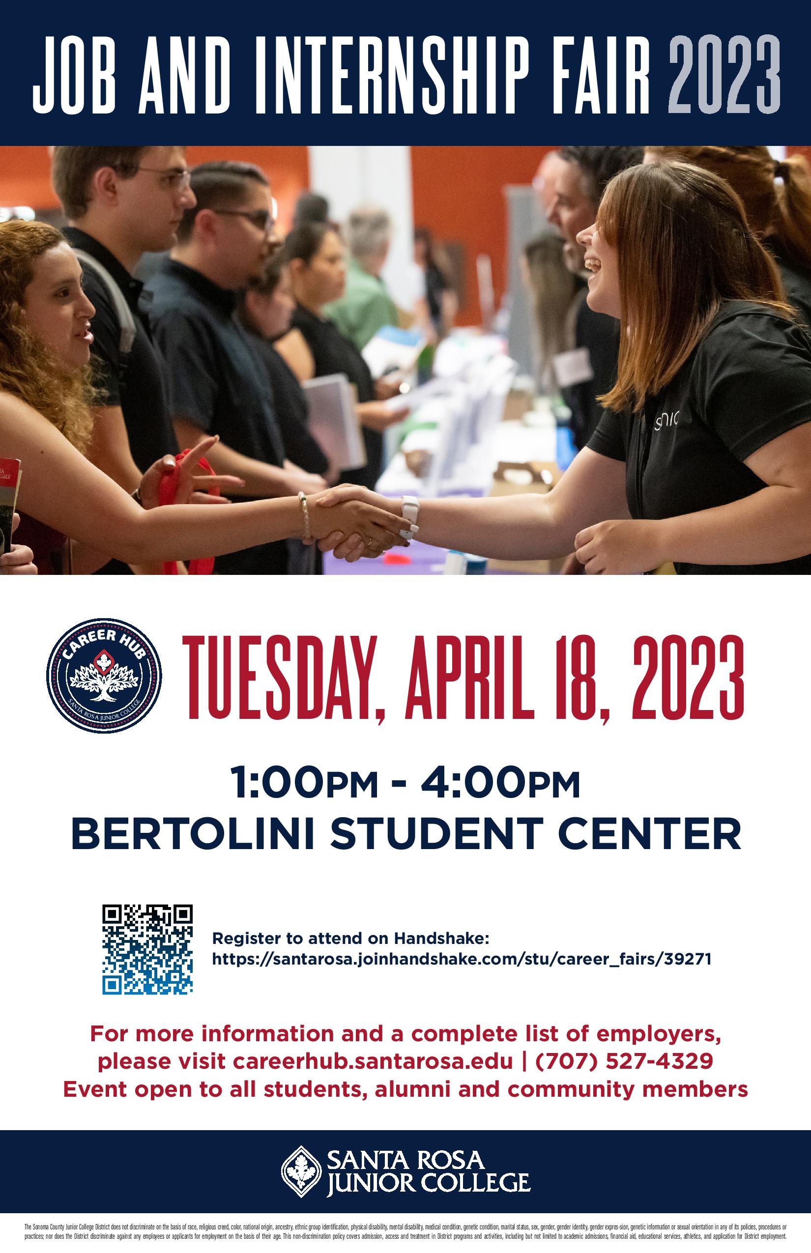 Job and Internship Fair 2023! TUESDAY, APRIL 18, 2023 1:00PM - 4:00PM BERTOLINI STUDENT CENTER For more information and a complete list of employers, please visit careerhub.santarosa.edu | (707) 527-4329 Event open to all students, alumni and community members. Register to attend on Handshake: https://santarosa.joinhandshake.com/stu/career_fairs/39271