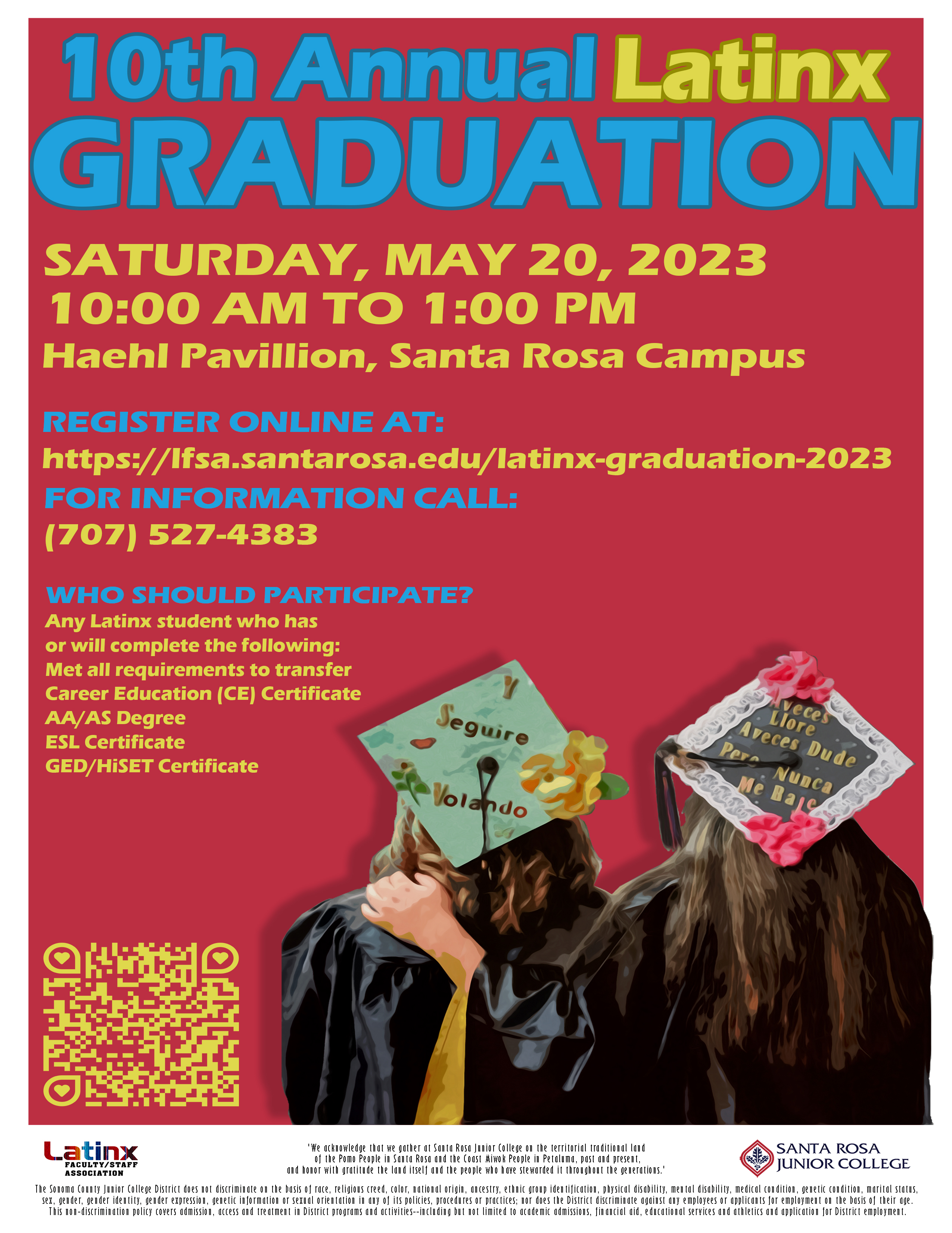 Dear College Community and SRJC Students,  Registration link to the 10th Annual Latinx Graduation is now available.        We are excited to honor the Latinx Graduates this year with an in-person celebration on Saturday, May 20th, from 10am – 1pm.  The Latinx Graduation honors student’s multiple achievements.  Students are eligible to apply if they have received or will receive any of the following this (2022-23) academic year:   Acceptance to transfer to a four-year university AA/AS Degree Career Education (CE) Certificate or Adult Education Certificate ESL Credit/Non-Credit Certificate High School Equivalency Certificate (GED/HiSET) In addition, participating students are eligible to apply for the Latinx Graduation Scholarship.  Information on how to apply to this scholarship will be given to students once they fill out the 2023 Latinx Graduation Registration Form.     Please help us spread the word and share with interested students.     For questions, please call (707) 527-4383 or send an email to bcamargo@santarosa.edu.