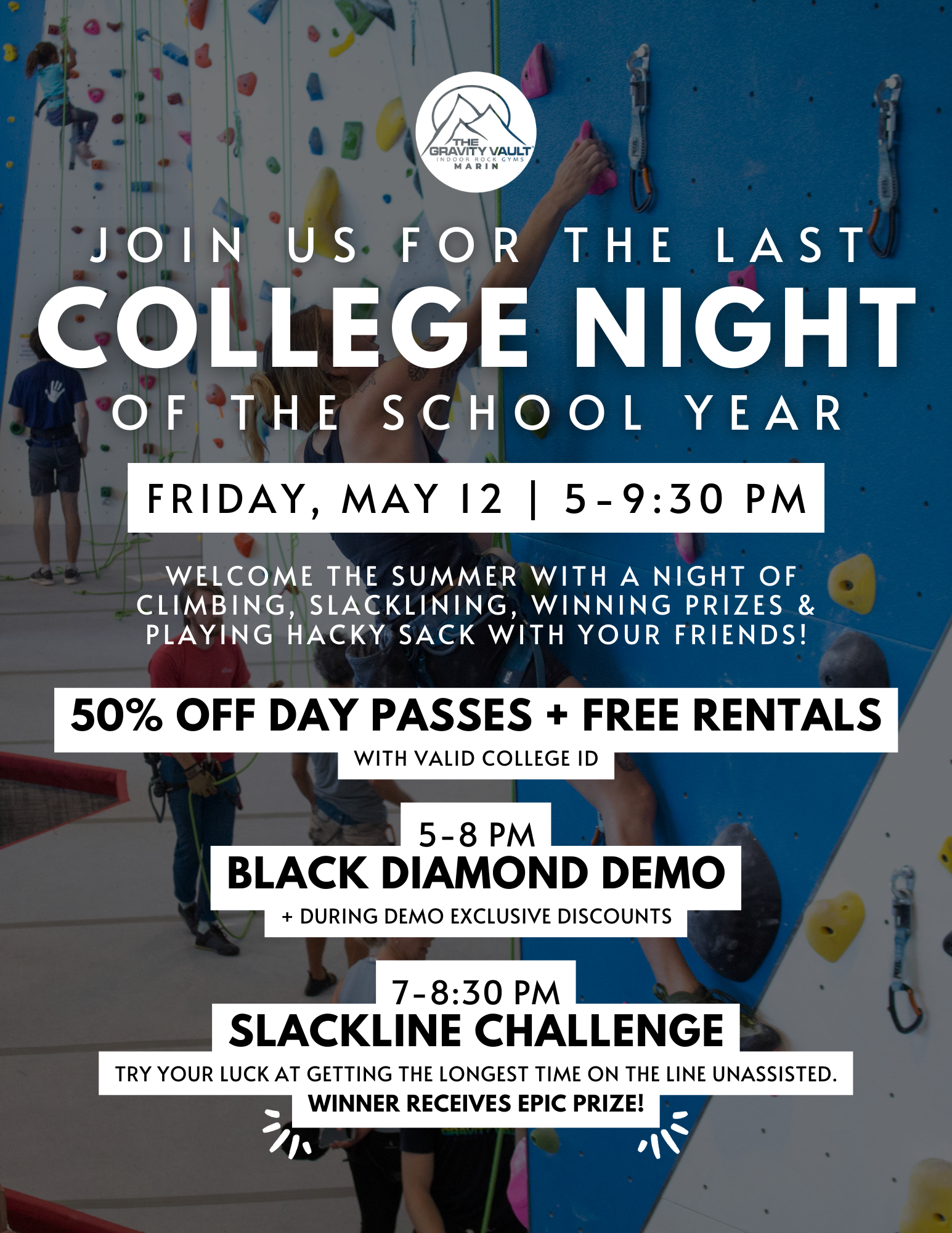 Friday, May 12th, 5-9:30 pm show your current College Student ID (or a current class schedule) and get 50% OFF A DAY PASS + FREE RENTALS!  There will be a Black Diamond Demo from 5-8 pm (exclusive discounts on orders placed at the demo) and a Slackline Challenge from 7-8:30 pm where the winner receives an epic prize!   ✋🏼 BEFORE THE EVENT: - Be sure to fill out a waiver to save you time the day of. If you are UNDER 18 you MUST HAVE YOUR LEGAL GUARDIAN FILL OUT A WAIVER FOR YOU: https://gravityvault.com/locations/marin-county-ca/waivers - Please allow for some time prior to the event for mandatory gym orientation, so that you can become familiar with our facility, climbing safety measures, and what is available to you during the event. - If you are new to our gym and certified to belay elsewhere, you will need to take a top rope belay test.  (50% off discount only valid for 05/12 from 5-9:30 pm.)