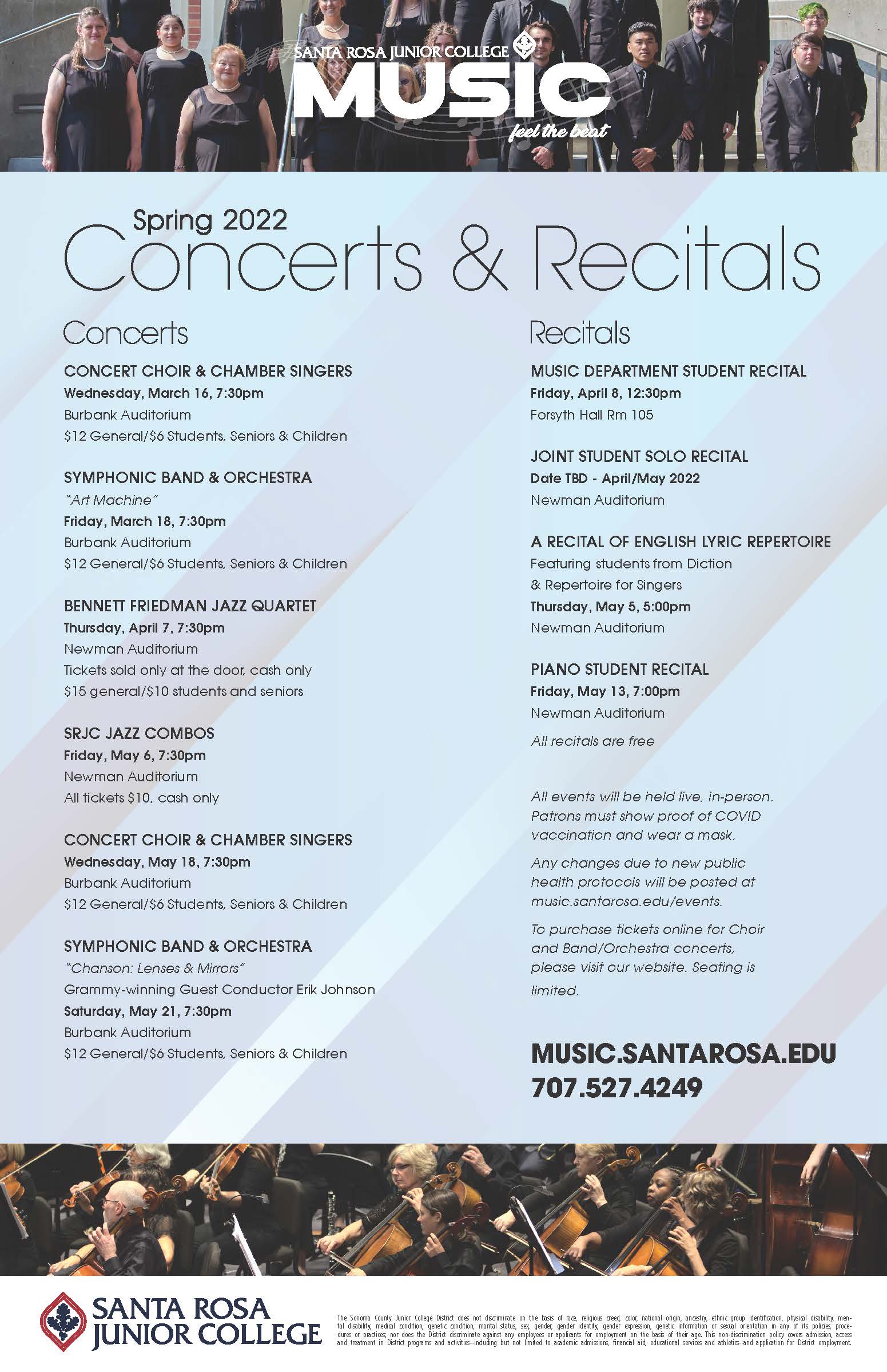 Concerts: Concert Choir and Chamber Singers - Wednesday March 16th at 7:30 PM, Wednesday May 18th at 7:30 PM. Symphonic Band and Orchestra - Friday March 18th at 7:30 PM, Saturday May 21 at 7:30 PM. SRJC Jazz Combos - Friday May 6 at 7:30 PM. Recitals: Music Department Student Recital - Friday April 8 at 12:30 PM. Joint Student Solo Recital - Date TBD/April or May 2022. A recital of English Lyric Repertoire - Thursday May 5 at 5 PM. Piano Student Recital - Friday May 13th at 7 PM. More information at music.santarosa.edu