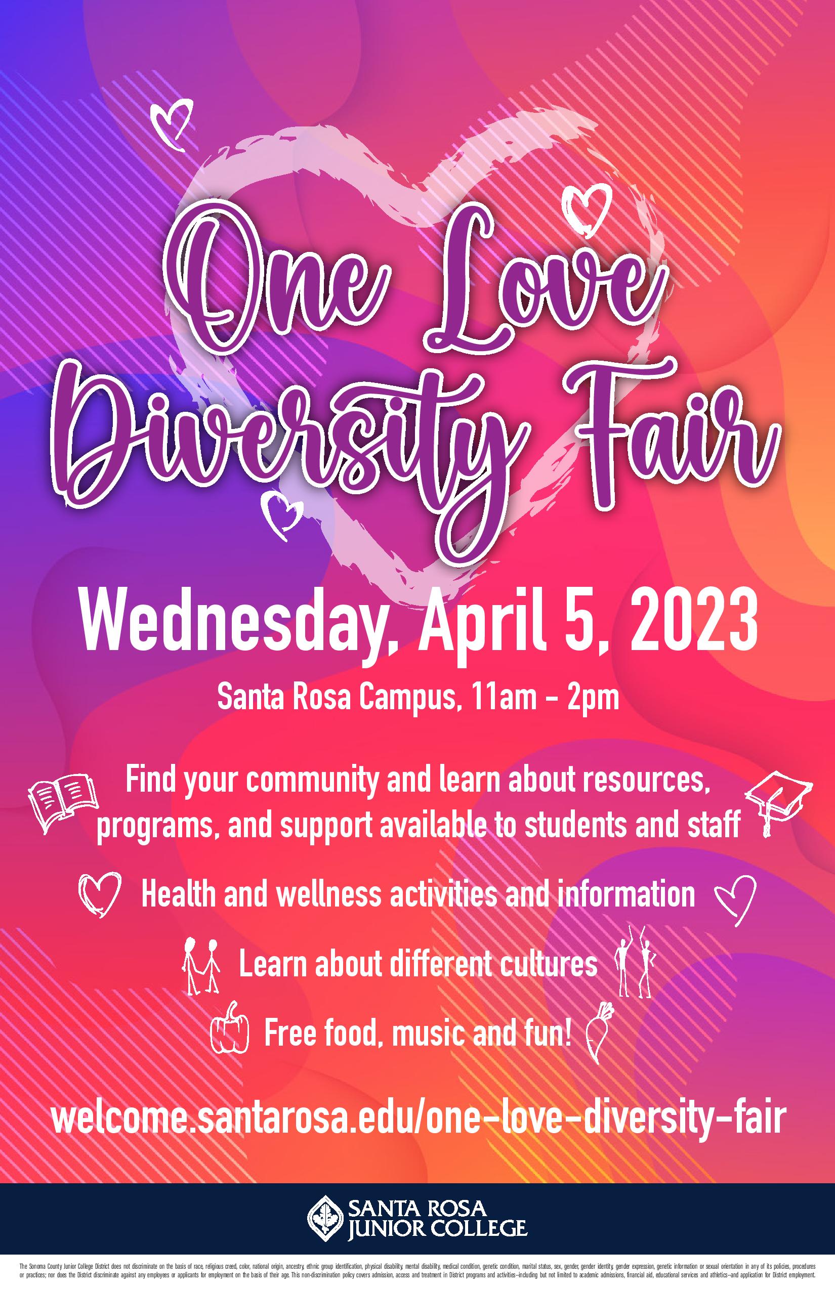 One Love Diversity Fair, Wednesday, April 5, 2023 Santa Rosa Campus, 11am - 2pm Find your community and learn about resources, programs, and support available to students and staff Health and wellness activities and information Learn about different cultures Free food, music and fun! welcome.santarosa.edu/one-love-diversity-fair 