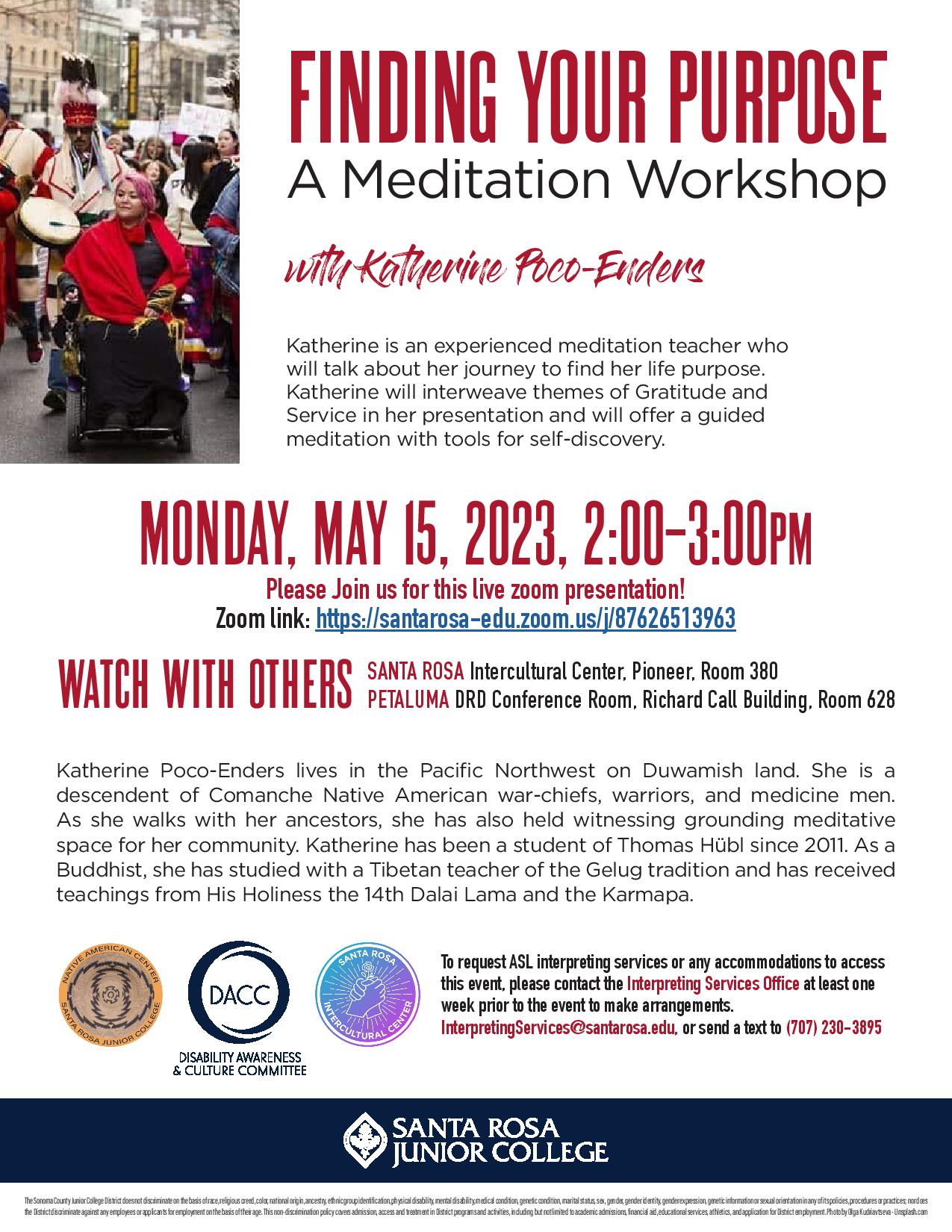 FINDING YOUR PURPOSE A Meditation Workshop with Katherine Poco-Enders Katherine is an experienced meditation teacher who will talk about her journey to find her life purpose. Katherine will interweave themes of Gratitude and Service in her presentation and will offer a guided meditation with tools for self-discovery. Monday, May 15, 2023, 2:00–3:00PM Please Join us for this live zoom presentation! Zoom link: https://santarosa-edu.zoom.us/j/87626513963 SANTA ROSA Intercultural Center, Pioneer, Room 380 PETALUMA DRD Conference Room, Richard Call Building, Room 628 Katherine Poco-Enders lives in the Pacific Northwest on Duwamish land. She is a descendent of Comanche Native American war-chiefs, warriors, and medicine men. As she walks with her ancestors, she has also held witnessing grounding meditative space for her community. Katherine has been a student of Thomas Hübl since 2011. As a Buddhist, she has studied with a Tibetan teacher of the Gelug tradition and has received teachings from His Holiness the 14th Dalai Lama and the Karmapa. To request ASL interpreting services or any accommodations to access this event, please contact the Interpreting Services Office at least one week prior to the event to make arrangements. InterpretingServices@santarosa.edu, or send a text to (707) 230-3895