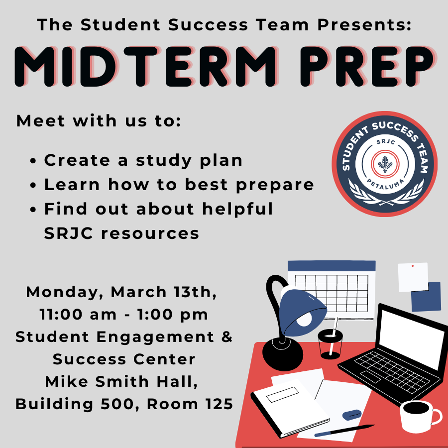Midterm Prep:  “Need an extra hand with studying for your midterms? Come meet with the Petaluma Student Success Team on Monday, March 13th from 11am - 1pm at the Student Engagement and Success Center, Mike Smith Hall Building 500, to get help creating a study plan, to hear some tips to best prepare for exams, and to learn about resources that will help you through those midterms - services such as SHS, Tutoring Services, and Basic Needs will be there to offer support! We will also be providing pizza and beverages to help you power through studying!”