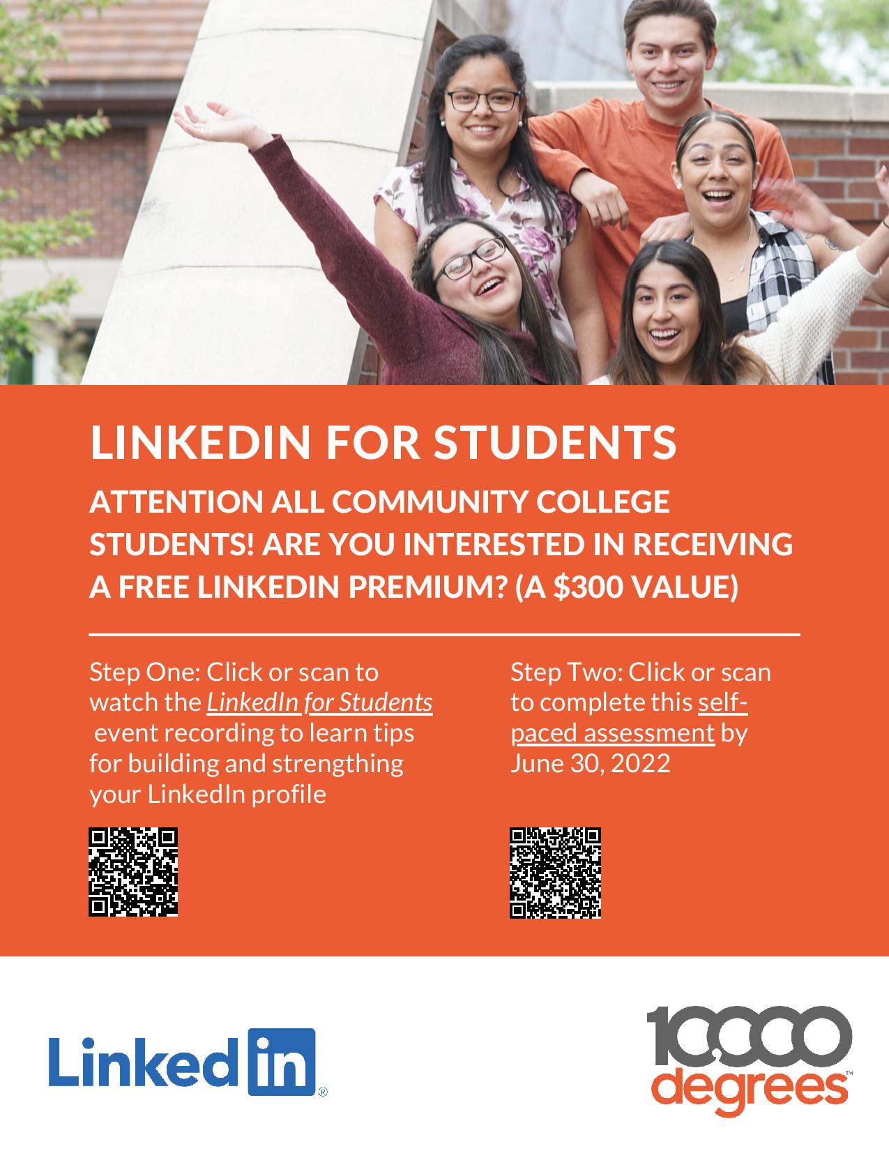 LINKEDIN FOR STUDENTS ATTENTION ALL COMMUNITY COLLEGE STUDENTS! ARE YOU INTERESTED IN RECEIVING A FREE LINKEDIN PREMIUM? (A $300 VALUE) Step One: Click or scan to watch the LinkedIn for Students event recording to learn tips for building and strengthing your LinkedIn profile Step Two: Click or scan to complete this selfpaced assessment by June 30, 2022