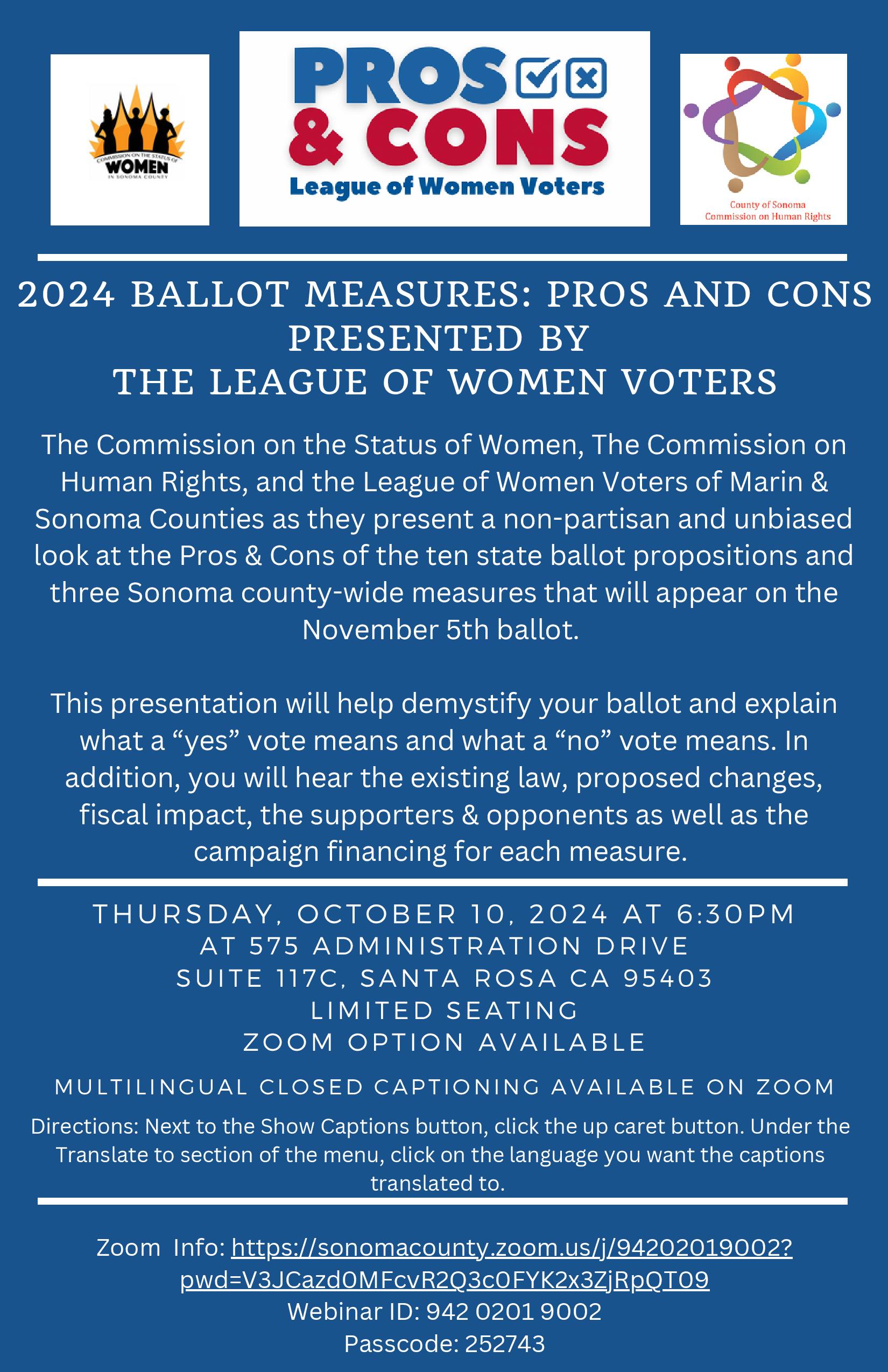 2024 BALLOT MEASURES: PROS AND CONS PRESENTED BY THE LEAGUE OF WOMEN VOTERS The Commission on the Status of Women, The Commission on Human Rights, and the League of Women Voters of Marin & Sonoma Counties as they present a non-partisan and unbiased look at the Pros & Cons of the ten state ballot propositions and three Sonoma county-wide measures that will appear on the November 5th ballot. This presentation will help demystify your ballot and explain what a “yes” vote means and what a “no” vote means. In addition, you will hear the existing law, proposed changes, fiscal impact, the supporters & opponents as well as the campaign financing for each measure. THURSDA Y, OCTOBER 10, 2024 AT 6:30PM AT 575 ADMINISTRATION DRIVE SUITE 117C , SANTA ROSA CA 95403 - LIMITED SEATING - ZOOM OPTION AVAILABLE. Zoom Info: https://sonomacounty.zoom.us/j/94202019002? pwd=V3JCazd0MFcvR2Q3c0FYK2x3ZjRpQT09 Webinar ID: 942 0201 9002 Passcode: 252743. Directions: Next to the Show Captions button, click the up caret button. Under the