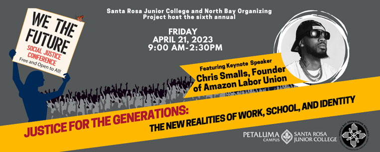 FRIDAY APRIL 21ST, 9:00AM-2:30PM Hosted by Santa Rosa Junior College (SRJC) and North Bay Organizing Project (NBOP) This FREE day-long conference aims to raise consciousness and inspire action. For those feeling the call toward political engagement, We the Future offers an opportunity to build solidarity among activists of color, working-class folks, interfaith allies, feminists, members of the LGBTQ+ community, immigrants and the undocumented, labor organizers, and environmentalists whose diverse work is united by a desire to build a more just, humane world.  This year’s theme, “Justice for the Generations: The New Realities of Work, School, and Identity,” emerges from the deep need to create a new and equitable future for all. After enduring three years of uncertainty due to the pandemic and the continuing challenges of climate change, the We The Future conference organizers understand that we cannot go back to “normal” and that “normal” wasn’t working, to begin with.  People are seeing a desire to shape a new way of functioning that will promote justice, equity, access, community care, and sustainability in all aspects of life for current and future generations. Attendees will explore the widespread and growing demand for flexible and supportive working environments, the shifting approaches in education, and the importance of identity formations and self-exploration after isolation.     Our keynote speaker is Christian Smalls, the founder and president of the Amazon Labor Union, an independent, democratic, worker-led labor union at Amazon in Staten Island. He is also the founder of The Congress of Essential Workers (TCOEW), a nationwide collective of essential workers and allies fighting for better working conditions, better wages, and a better world. For questions feel free to reach out to Kimi Barbosa, SRJC Petaluma at ksoeiro@santarosa.edu, 707-778-2427 